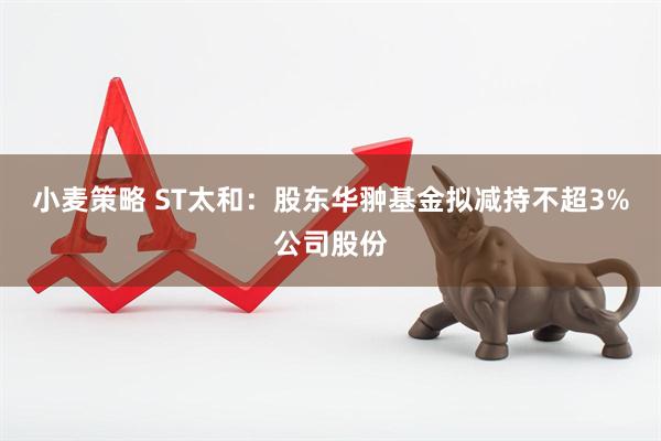 小麦策略 ST太和：股东华翀基金拟减持不超3%公司股份