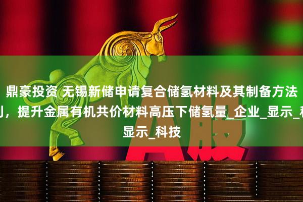 鼎豪投资 无锡新储申请复合储氢材料及其制备方法专利，提升金属有机共价材料高压下储氢量_企业_显示_科技