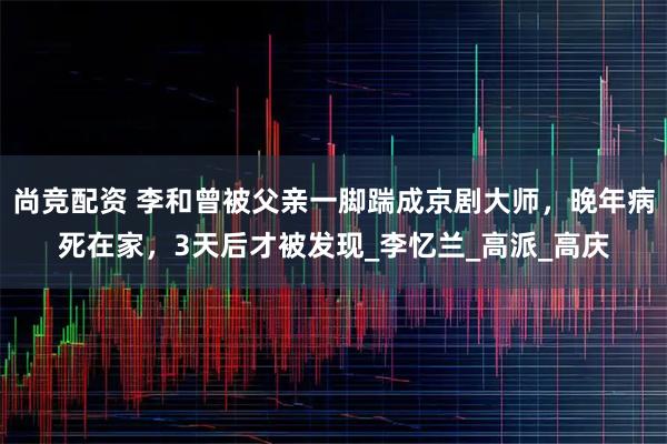尚竞配资 李和曾被父亲一脚踹成京剧大师，晚年病死在家，3天后才被发现_李忆兰_高派_高庆