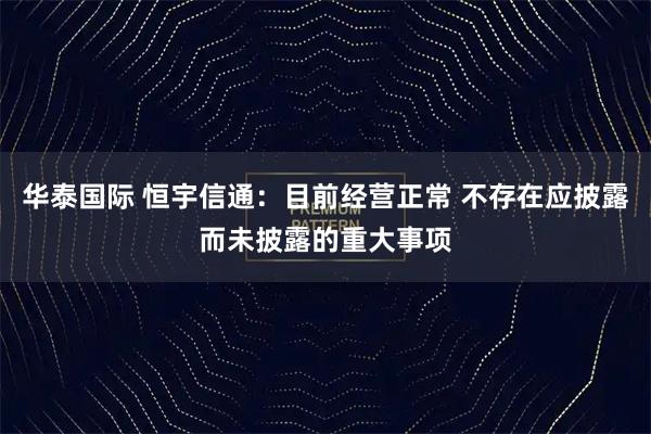 华泰国际 恒宇信通：目前经营正常 不存在应披露而未披露的重大事项