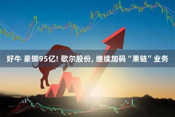 好牛 豪掷95亿! 歌尔股份, 继续加码“果链”业务
