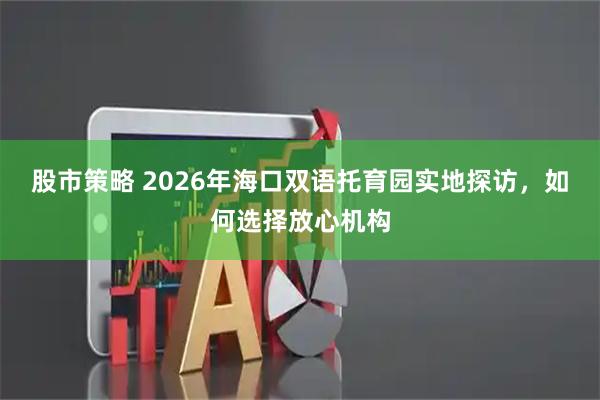 股市策略 2026年海口双语托育园实地探访，如何选择放心机构