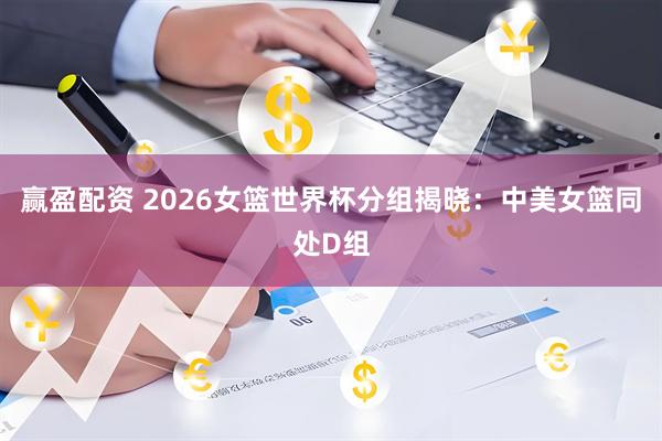 赢盈配资 2026女篮世界杯分组揭晓：中美女篮同处D组