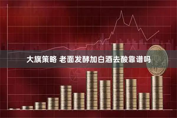 大旗策略 老面发酵加白酒去酸靠谱吗