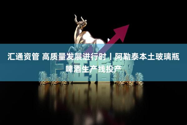汇通资管 高质量发展进行时丨阿勒泰本土玻璃瓶啤酒生产线投产