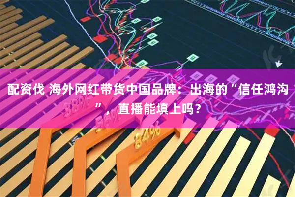 配资伐 海外网红带货中国品牌：出海的“信任鸿沟”，直播能填上吗？