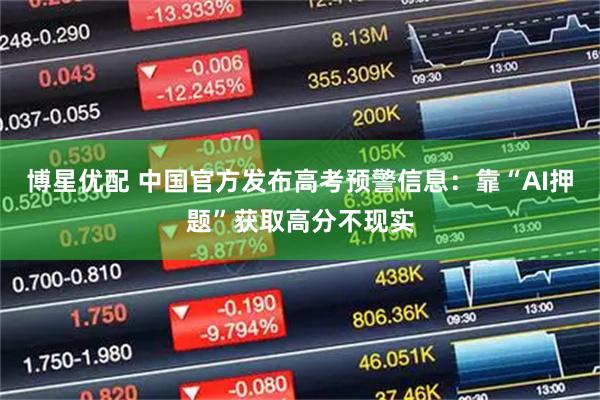 博星优配 中国官方发布高考预警信息：靠“AI押题”获取高分不现实