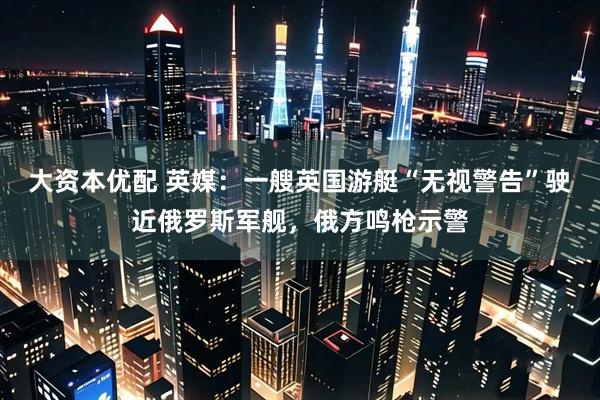 大资本优配 英媒：一艘英国游艇“无视警告”驶近俄罗斯军舰，俄方鸣枪示警