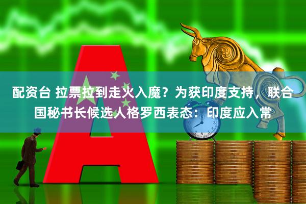 配资台 拉票拉到走火入魔？为获印度支持，联合国秘书长候选人格罗西表态：印度应入常