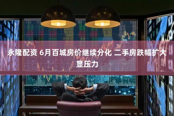 永隆配资 6月百城房价继续分化 二手房跌幅扩大显压力