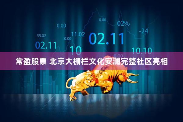 常盈股票 北京大栅栏文化安澜完整社区亮相