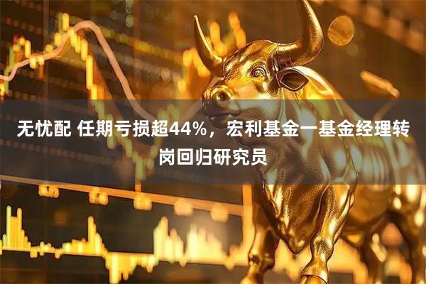 无忧配 任期亏损超44%,宏利基金一基金经理转岗回归研究员