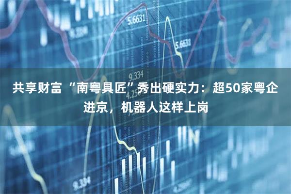 共享财富 “南粤具匠”秀出硬实力:超50家粤企进京,机器人这样上岗