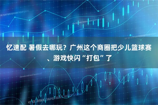 忆速配 暑假去哪玩？广州这个商圈把少儿篮球赛、游戏快闪“打包”了