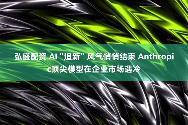 弘盛配资 AI“追新”风气悄悄结束 Anthropic顶尖模型在企业市场遇冷